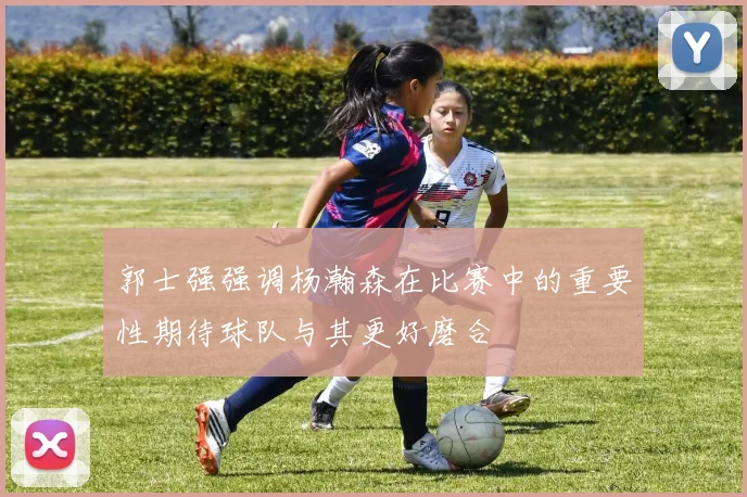 郭士强强调杨瀚森在比赛中的重要性期待球队与其更好磨合