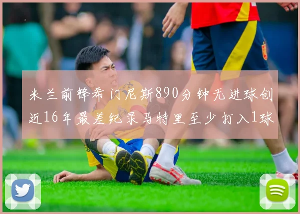 米兰前锋希门尼斯890分钟无进球创近16年最差纪录马特里至少打入1球