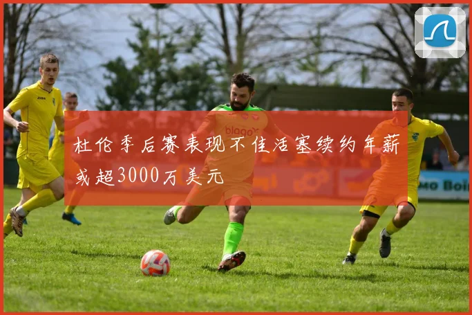 杜伦季后赛表现不佳活塞续约年薪或超3000万美元