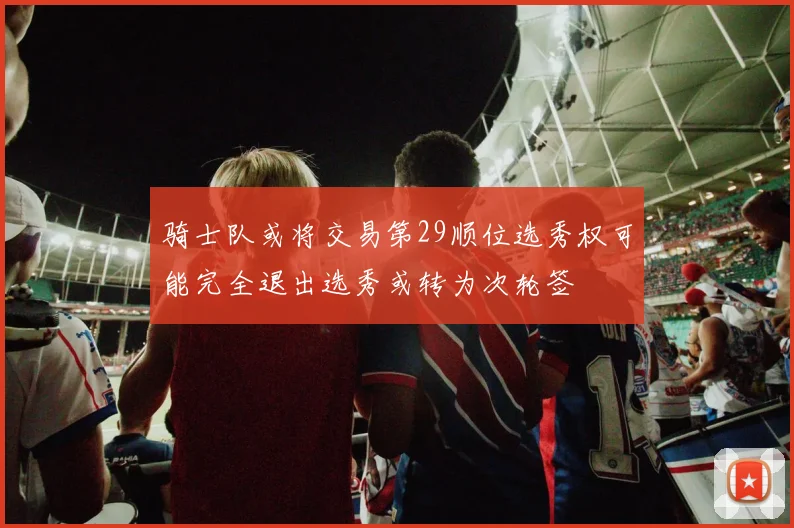 骑士队或将交易第29顺位选秀权可能完全退出选秀或转为次轮签