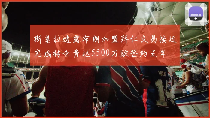 斯基拉透露布朗加盟拜仁交易接近完成转会费达5500万欧签约五年