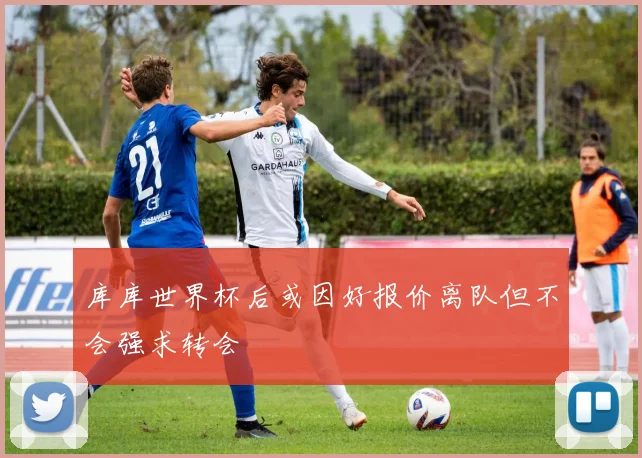 库库世界杯后或因好报价离队但不会强求转会