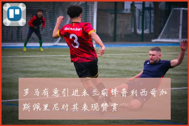 罗马有意引进米兰前锋普利西奇加斯佩里尼对其表现赞赏