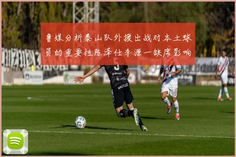 鲁媒分析泰山队外援出战对本土球员的重要性陈泽仕李源一缺席影响显著