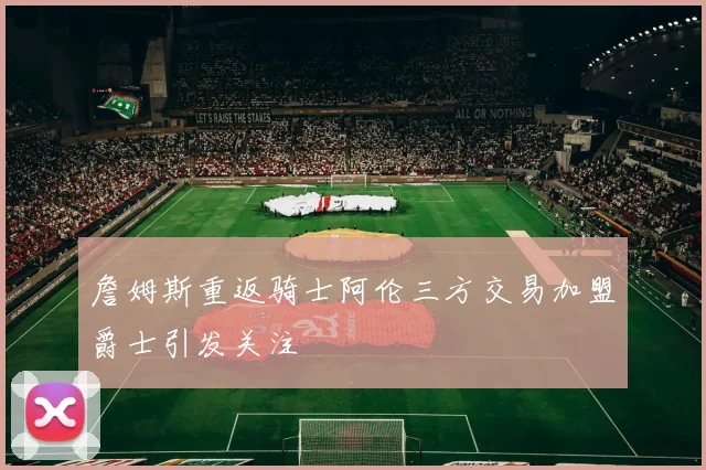詹姆斯重返骑士阿伦三方交易加盟爵士引发关注