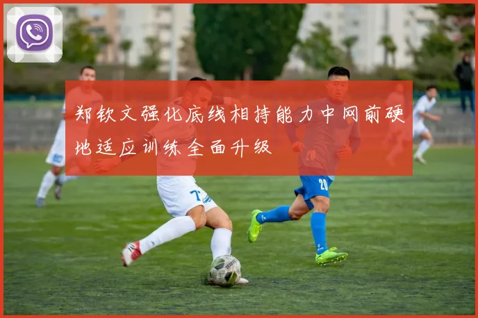 郑钦文强化底线相持能力中网前硬地适应训练全面升级
