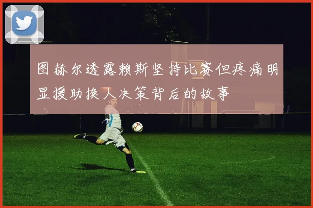 图赫尔透露赖斯坚持比赛但疼痛明显援助换人决策背后的故事