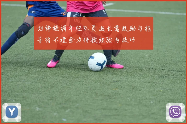 刘铮强调年轻队员成长需鼓励与指导将不遗余力传授经验与技巧