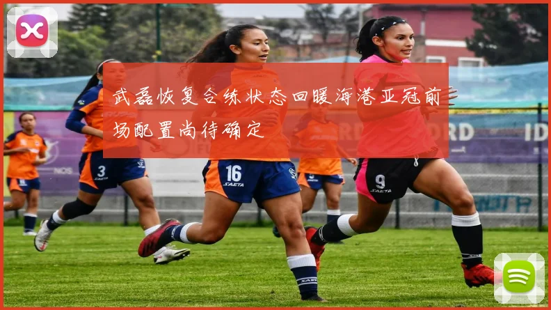 武磊恢复合练状态回暖海港亚冠前场配置尚待确定