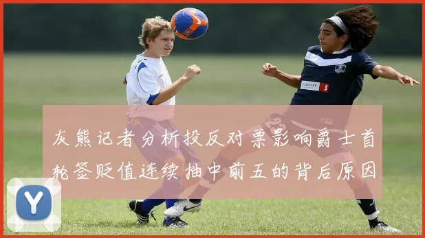 灰熊记者分析投反对票影响爵士首轮签贬值连续抽中前五的背后原因