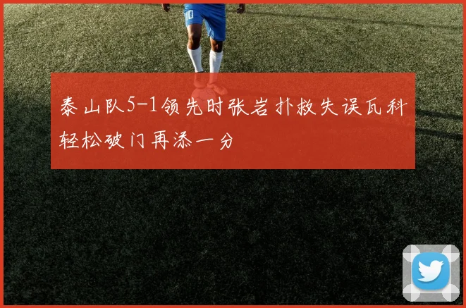 泰山队5-1领先时张岩扑救失误瓦科轻松破门再添一分
