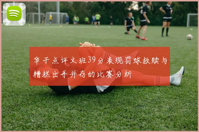 华子点评文班39分表现罚球救赎与糟糕出手并存的比赛分析