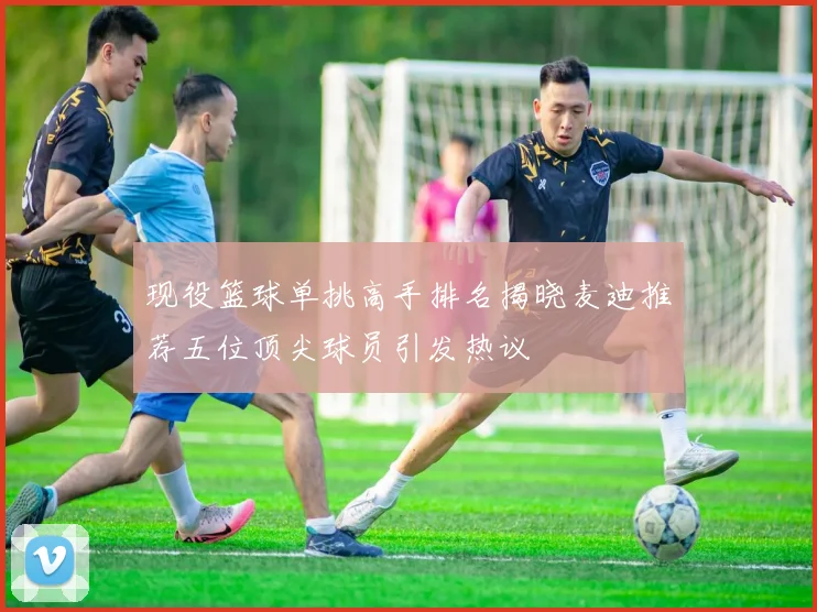 现役篮球单挑高手排名揭晓麦迪推荐五位顶尖球员引发热议