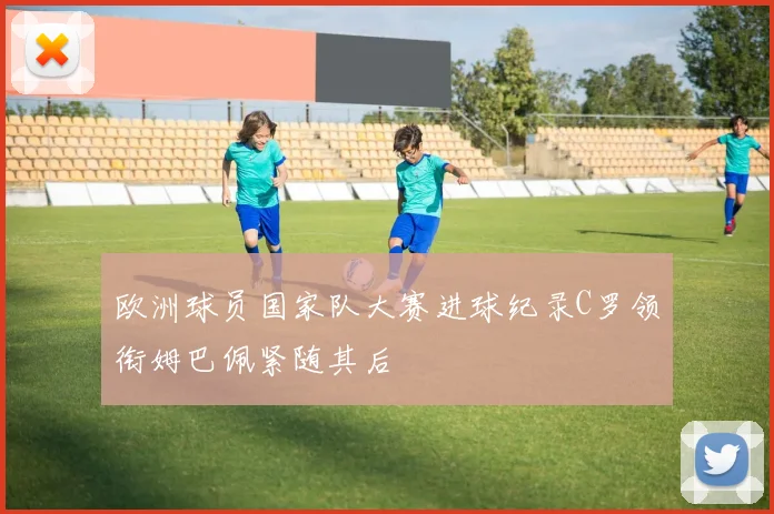 欧洲球员国家队大赛进球纪录C罗领衔姆巴佩紧随其后