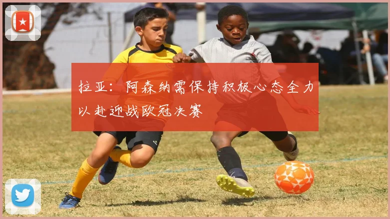 拉亚：阿森纳需保持积极心态全力以赴迎战欧冠决赛