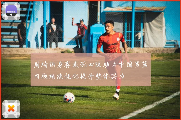 周琦热身赛表现回暖助力中国男篮内线轮换优化提升整体实力