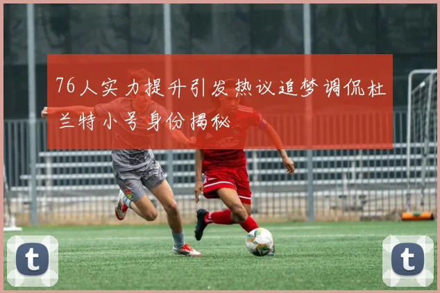 76人实力提升引发热议追梦调侃杜兰特小号身份揭秘