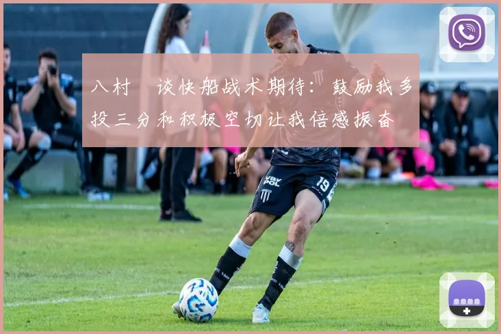 八村塁谈快船战术期待：鼓励我多投三分和积极空切让我倍感振奋