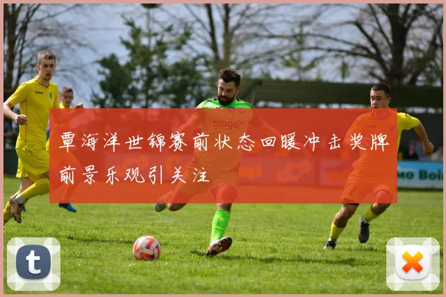 覃海洋世锦赛前状态回暖冲击奖牌前景乐观引关注