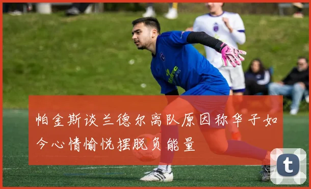 帕金斯谈兰德尔离队原因称华子如今心情愉悦摆脱负能量