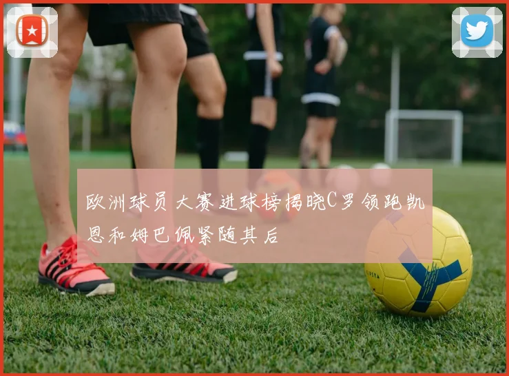 欧洲球员大赛进球榜揭晓C罗领跑凯恩和姆巴佩紧随其后