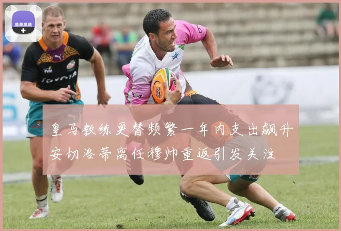 皇马教练更替频繁一年内支出飙升安切洛蒂离任穆帅重返引发关注