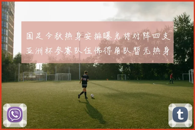 国足今秋热身安排曝光将对阵四支亚洲杯参赛队伍佛得角队暂无热身计划