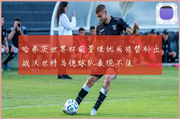 哈弗茨世界杯前景堪忧或将替补出战沃尔特马德球队表现不佳
