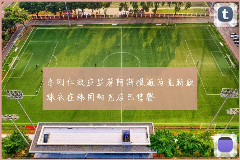 李刚仁效应显著阿斯报道马竞新款球衣在韩国耐克店已售罄