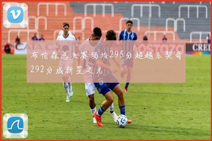 布伦森总决赛场均295分超越东契奇292分成新星之光