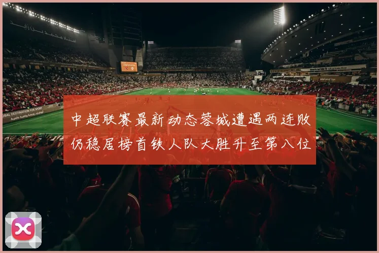 中超联赛最新动态蓉城遭遇两连败仍稳居榜首铁人队大胜升至第八位