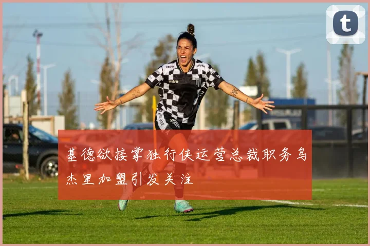 基德欲接掌独行侠运营总裁职务乌杰里加盟引发关注