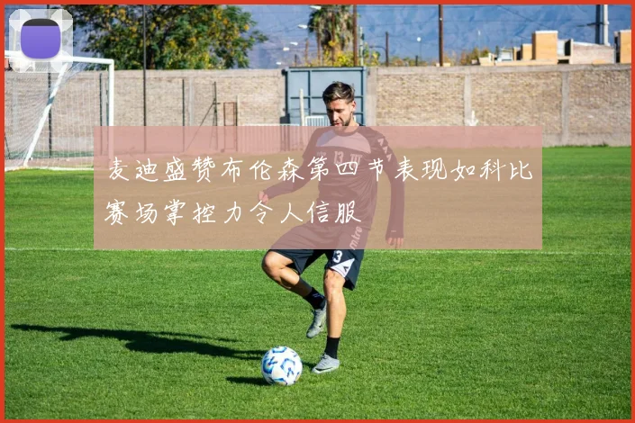 麦迪盛赞布伦森第四节表现如科比赛场掌控力令人信服