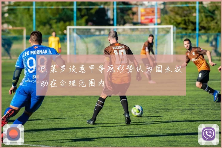 巴莱罗谈意甲争冠形势认为国米波动在合理范围内