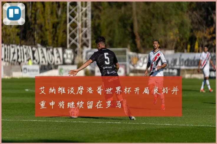 艾纳维谈摩洛哥世界杯开局良好并重申将继续留在罗马