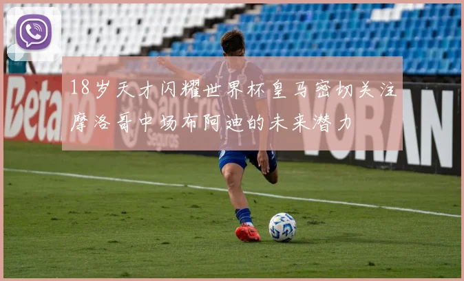 18岁天才闪耀世界杯皇马密切关注摩洛哥中场布阿迪的未来潜力