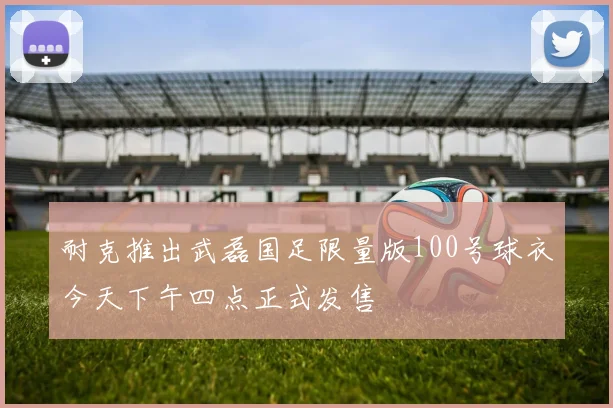 耐克推出武磊国足限量版100号球衣今天下午四点正式发售